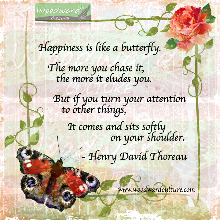 Happiness is like a butterfly. The more you chase it, the more it eludes you. But if you turn your attention to other things, it comes and sits softly on your shoulder. Henry David Thoreau Quotes by Woodward Culture.