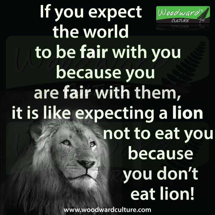 If you expect the world to be fair with you because are fair with them, it is like expecting a lion not to eat you because you don't eat lion! Quote