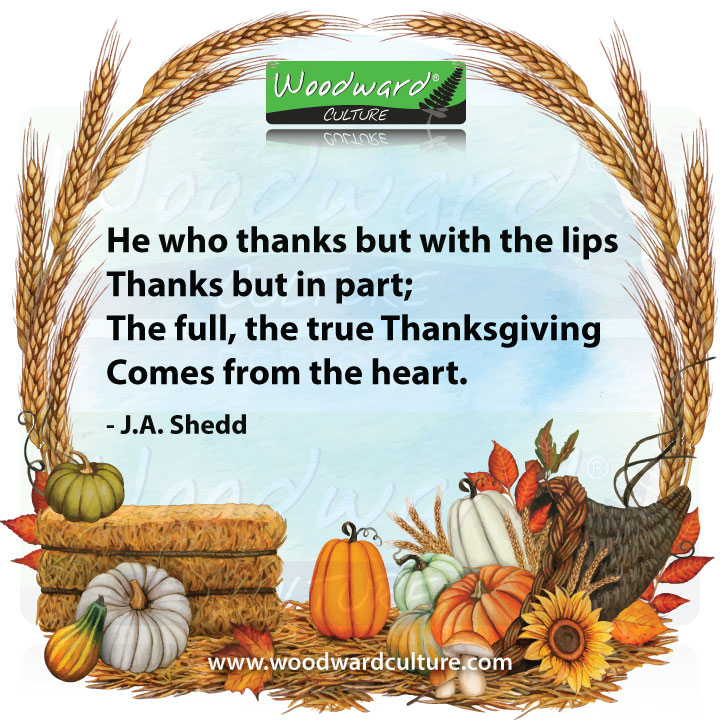 He who thanks but with the lips, Thanks but in part; The full, the true Thanksgiving, Comes from the heart. Quote by J.A. Shedd - Woodward Culture
