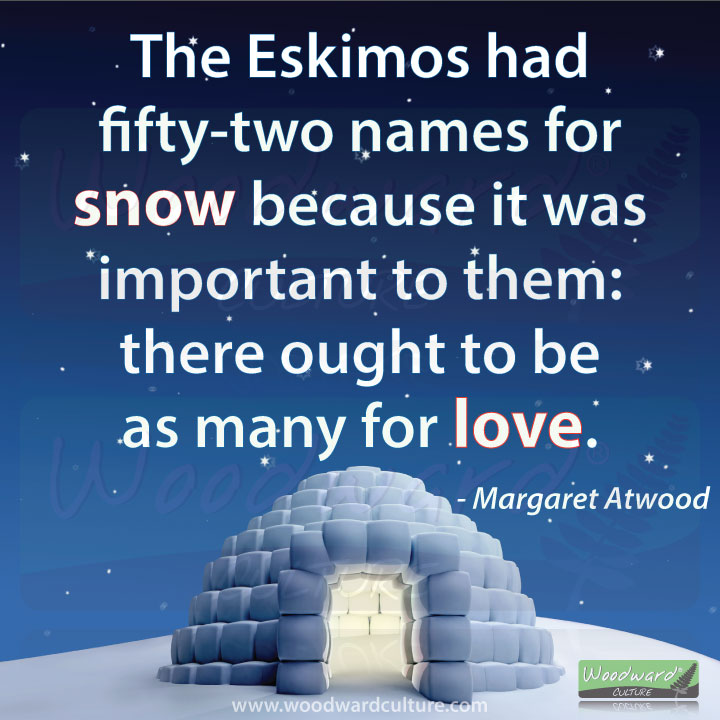 The Eskimos had fifty-two names for snow because it was important to them: there ought to be as many for love. Quote by Margaret Atwood - Woodward Culture Quotes