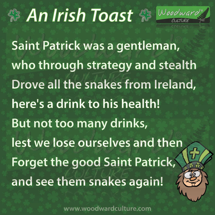An Irish toast to Saint Patrick - Saint Patrick was a gentleman, who through strategy and stealth Drove all the snakes from Ireland, here's a drink to his health! But not too many drinks, lest we lose ourselves and then Forget the good Saint Patrick, and see them snakes again!