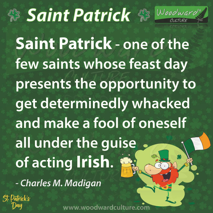 Saint Patrick - one of the few saints whose feast day presents the opportunity to get determinedly whacked and make a fool of oneself all under the guise of acting Irish. Quote by Charles M. Madigan - Woodward Culture