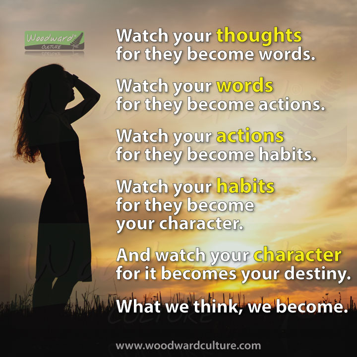 Watch your thoughts for they become words. Watch your words for they become actions. Watch your actions for they become habits. Watch your habits for they become your character. And watch your character for it becomes your destiny. What we think, we become. Quotes by Woodward Culture.