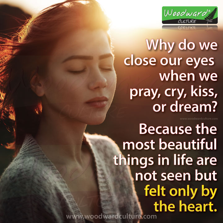 Why do we close our eyes when we pray, cry, kiss, or dream? Because the most beautiful things in life are not seen, but felt only by the heart. Woodward Culture Quotes